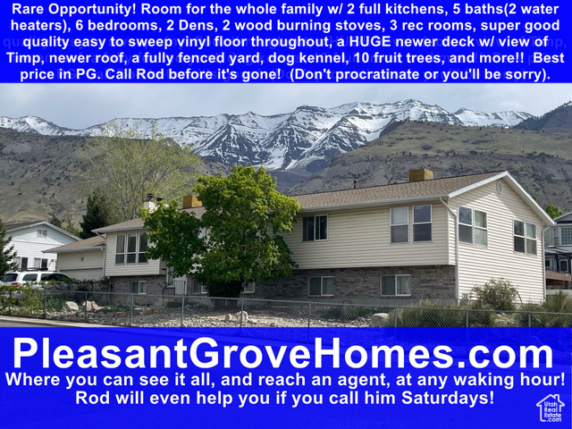 863 S 1150 E Pleasant Grove, Utah Best price for square foot in the area with two kitchens with living areas, six bedrooms, five bathrooms, two dens, a large fully fenced yard for your furry friends and also includes mature fruit trees: 6 apple, 1 apricot, 1 plum, and 2 almond with this property offers many possibilities to the right buyer(s). A large portion of this home was added for the seller's in-laws, with almost no changes this has the potential of approval by the city as an additional dwelling unit(which requires one unit be owner occupied, unlike a legal duplex). There are already multiple entries, two furnaces, water heaters, evaporative coolers, addition parking from the south side of the house going under the deck. Appointments can be scheduled for qualified buyer only! Offers must not be submitted without prior full(interior and exterior) physical inspection of property. Offers must be accompanied by proof of funds, and/or letter from lender with lenders full contact information(w/cell phone). Offers to be sent to rdejel@gmail.com, and communicated to agent by call or text.